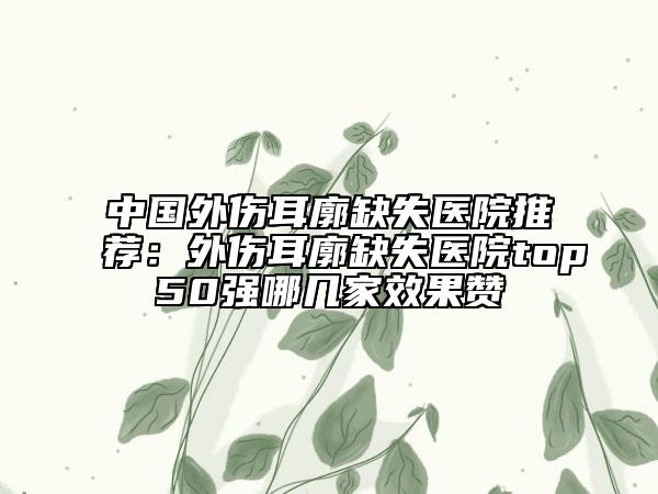 中國(guó)外傷耳廓缺失醫(yī)院推薦：外傷耳廓缺失醫(yī)院top50強(qiáng)哪幾家效果贊