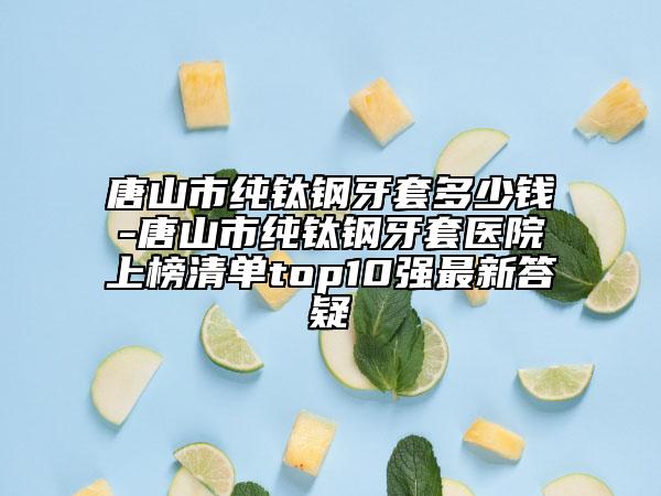 唐山市純鈦鋼牙套多少錢-唐山市純鈦鋼牙套醫(yī)院上榜清單top10強(qiáng)最新答疑