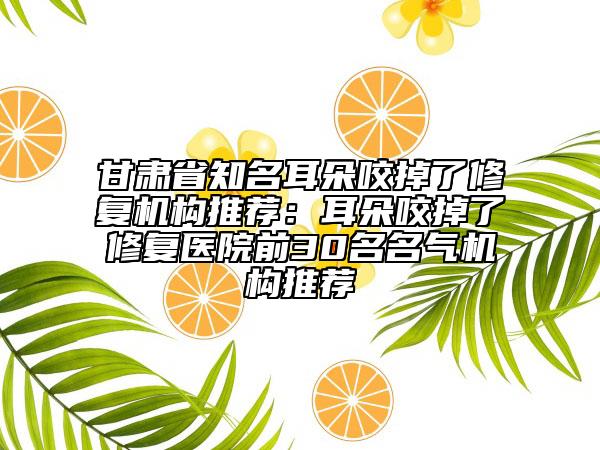 甘肅省知名耳朵咬掉了修復(fù)機(jī)構(gòu)推薦：耳朵咬掉了修復(fù)醫(yī)院前30名名氣機(jī)構(gòu)推薦