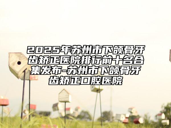 2025年蘇州市下頜骨牙齒矯正醫(yī)院排行前十名合集發(fā)布-蘇州市下頜骨牙齒矯正口腔醫(yī)院