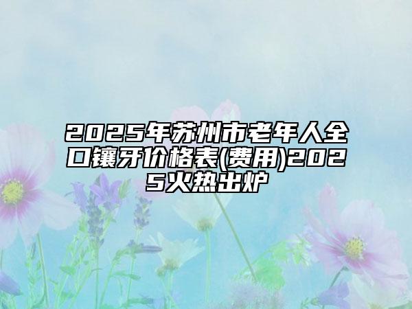 2025年蘇州市老年人全口鑲牙價格表(費用)2025火熱出爐