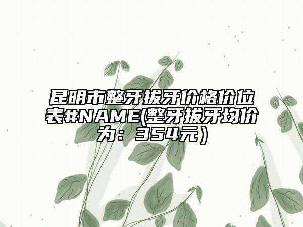 昆明市整牙拔牙價(jià)格價(jià)位表#NAME(整牙拔牙均價(jià)為：354元）