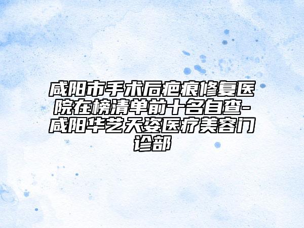 咸陽市手術(shù)后疤痕修復(fù)醫(yī)院在榜清單前十名自查-咸陽華藝天姿醫(yī)療美容門診部