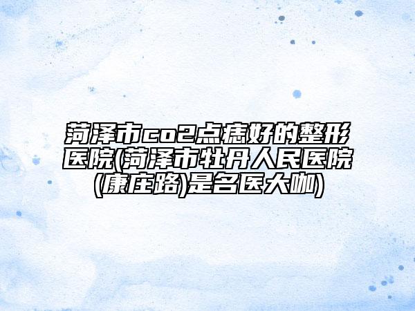 菏澤市co2點(diǎn)痣好的整形醫(yī)院(菏澤市牡丹人民醫(yī)院(康莊路)是名醫(yī)大咖)