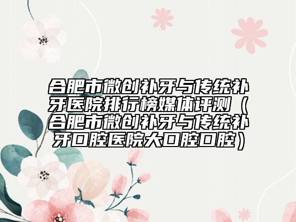 合肥市微創(chuàng)補(bǔ)牙與傳統(tǒng)補(bǔ)牙醫(yī)院排行榜媒體評(píng)測(cè)（合肥市微創(chuàng)補(bǔ)牙與傳統(tǒng)補(bǔ)牙口腔醫(yī)院大口腔口腔）