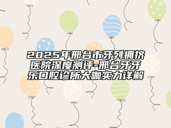 2025年邢臺(tái)市牙列擁擠醫(yī)院深度測(cè)評(píng)-邢臺(tái)牙牙樂(lè)口腔診所大咖實(shí)力詳解