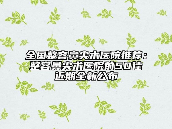 全國(guó)整容鼻尖術(shù)醫(yī)院推薦：整容鼻尖術(shù)醫(yī)院前50佳近期全新公布
