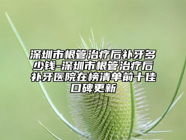 深圳市根管治療后補(bǔ)牙多少錢(qián)-深圳市根管治療后補(bǔ)牙醫(yī)院在榜清單前十佳口碑更新