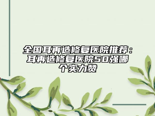 全國(guó)耳再造修復(fù)醫(yī)院推薦：耳再造修復(fù)醫(yī)院50強(qiáng)哪個(gè)實(shí)力贊