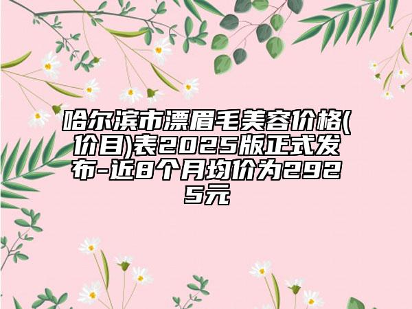 哈爾濱市漂眉毛美容價格(價目)表2025版正式發(fā)布-近8個月均價為2925元