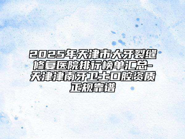 2025年天津市大牙裂縫修復(fù)醫(yī)院排行榜單匯總-天津津南牙衛(wèi)士口腔資質(zhì)正規(guī)靠譜