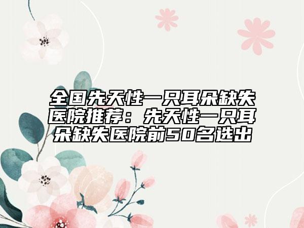 全國先天性一只耳朵缺失醫(yī)院推薦：先天性一只耳朵缺失醫(yī)院前50名選出