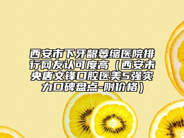 西安市下牙齦萎縮醫(yī)院排行網(wǎng)友認可度高（西安未央唐文鋒口腔醫(yī)美5強實力口碑盤點-附價格）