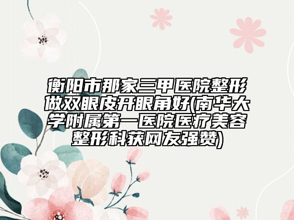 衡陽市那家三甲醫(yī)院整形做雙眼皮開眼角好(南華大學附屬第一醫(yī)院醫(yī)療美容整形科獲網(wǎng)友強贊)