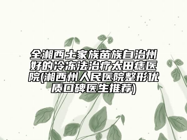 全湘西土家族苗族自治州好的冷凍法治療太田痣醫(yī)院(湘西州人民醫(yī)院整形優(yōu)質(zhì)口碑醫(yī)生推薦)
