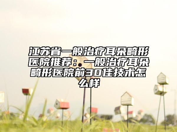 江蘇省一般治療耳朵畸形醫(yī)院推薦：一般治療耳朵畸形醫(yī)院前30佳技術(shù)怎么樣