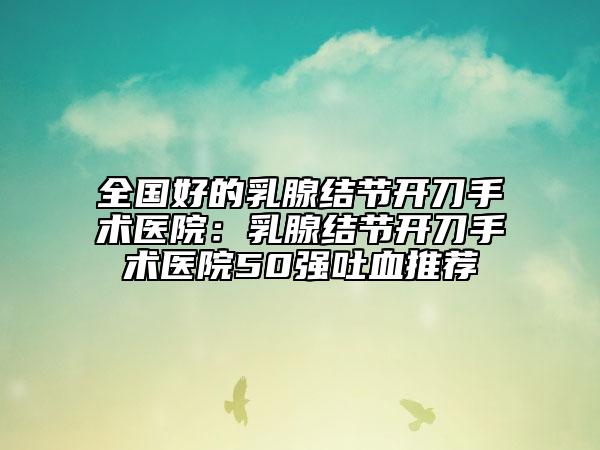 全國好的乳腺結(jié)節(jié)開刀手術(shù)醫(yī)院：乳腺結(jié)節(jié)開刀手術(shù)醫(yī)院50強(qiáng)吐血推薦
