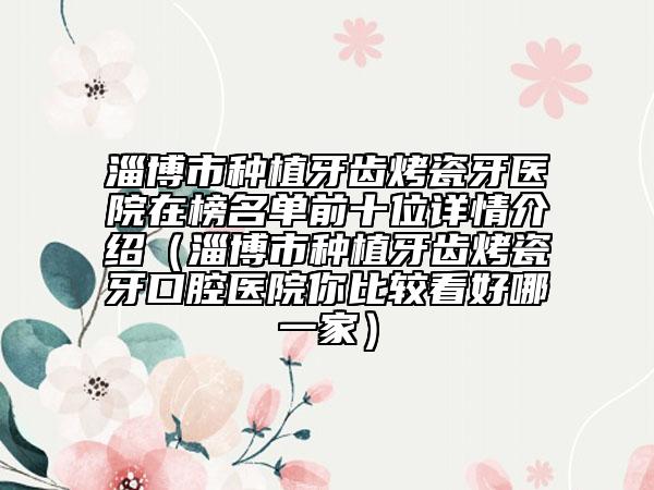 淄博市種植牙齒烤瓷牙醫(yī)院在榜名單前十位詳情介紹（淄博市種植牙齒烤瓷牙口腔醫(yī)院你比較看好哪一家）