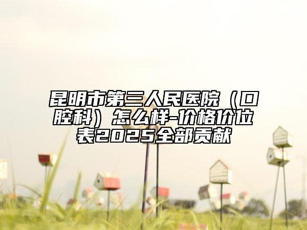 昆明市第三人民醫(yī)院（口腔科）怎么樣-價(jià)格價(jià)位表2025全部貢獻(xiàn)