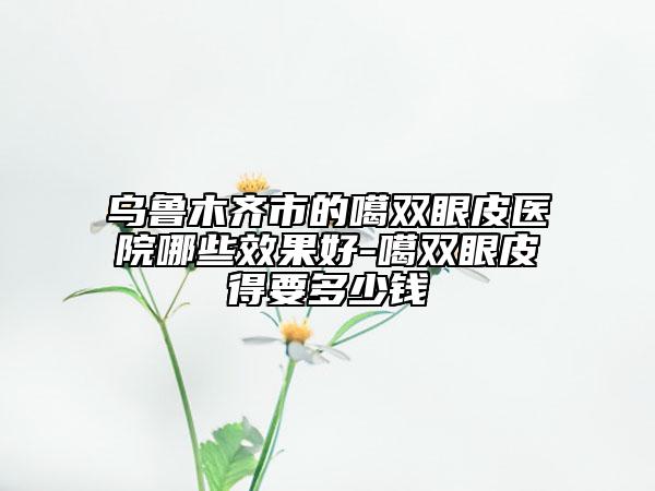 烏魯木齊市的噶雙眼皮醫(yī)院哪些效果好-噶雙眼皮得要多少錢