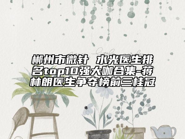 郴州市微針 水光醫(yī)生排名top10強大咖合集-蔣林朗醫(yī)生爭奪榜前三桂冠
