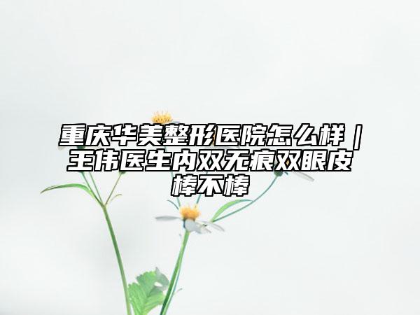 重慶華美整形醫(yī)院怎么樣｜王偉醫(yī)生內(nèi)雙無痕雙眼皮棒不棒