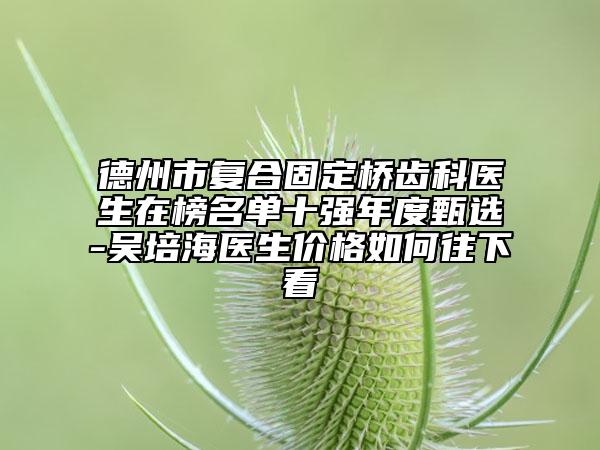 德州市復(fù)合固定橋齒科醫(yī)生在榜名單十強(qiáng)年度甄選-吳培海醫(yī)生價格如何往下看