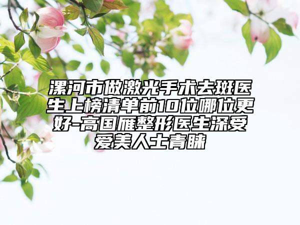 漯河市做激光手術(shù)去斑醫(yī)生上榜清單前10位哪位更好-高國雁整形醫(yī)生深受愛美人士青睞