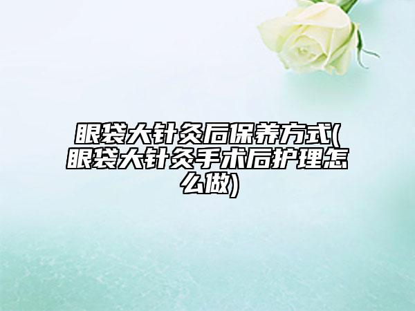 眼袋大針灸后保養(yǎng)方式(眼袋大針灸手術(shù)后護(hù)理怎么做)