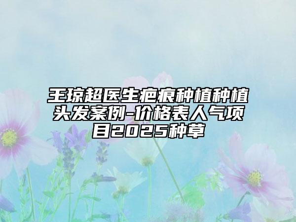 王瓊超醫(yī)生疤痕種植種植頭發(fā)案例-價(jià)格表人氣項(xiàng)目2025種草