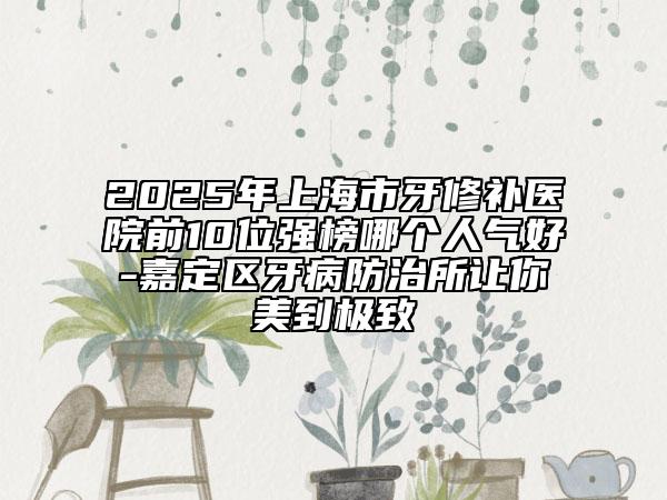 2025年上海市牙修補(bǔ)醫(yī)院前10位強(qiáng)榜哪個人氣好-嘉定區(qū)牙病防治所讓你美到極致