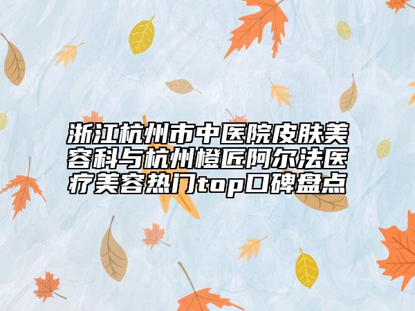 浙江杭州市中醫(yī)院皮膚美容科與杭州橙匠阿爾法醫(yī)療美容熱門top口碑盤點