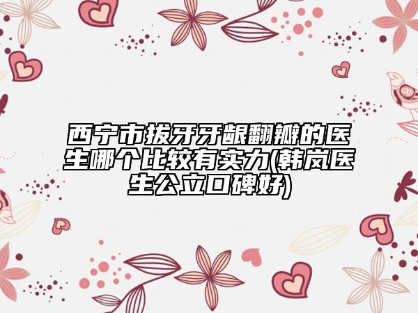 西寧市拔牙牙齦翻瓣的醫(yī)生哪個(gè)比較有實(shí)力(韓嵐醫(yī)生公立口碑好)