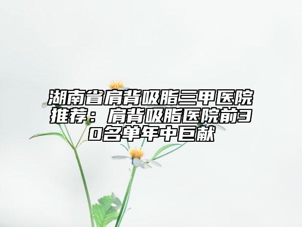 湖南省肩背吸脂三甲醫(yī)院推薦：肩背吸脂醫(yī)院前30名單年中巨獻(xiàn)