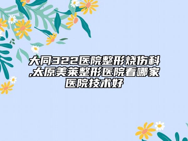 大同322醫(yī)院整形燒傷科,太原美萊整形醫(yī)院看哪家醫(yī)院技術(shù)好