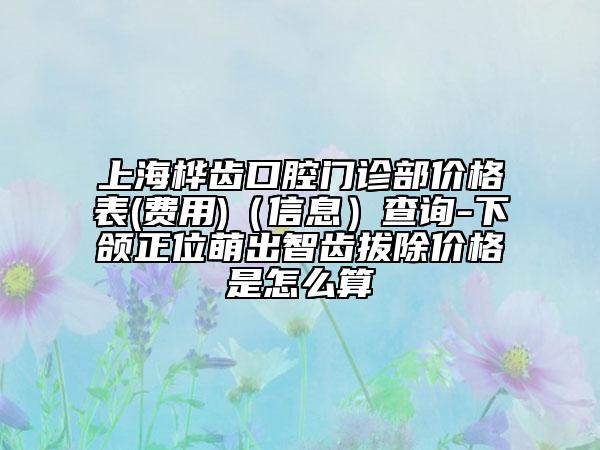 上海樺齒口腔門診部價(jià)格表(費(fèi)用)（信息）查詢-下頜正位萌出智齒拔除價(jià)格是怎么算
