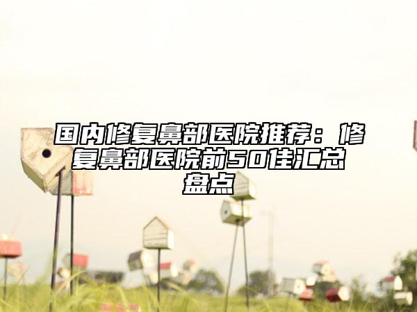 國(guó)內(nèi)修復(fù)鼻部醫(yī)院推薦：修復(fù)鼻部醫(yī)院前50佳匯總盤(pán)點(diǎn)