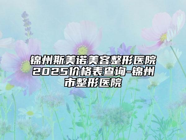 錦州斯美諾美容整形醫(yī)院2025價(jià)格表查詢-錦州市整形醫(yī)院