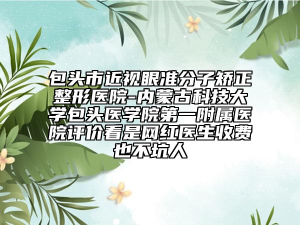 包頭市近視眼準(zhǔn)分子矯正整形醫(yī)院-內(nèi)蒙古科技大學(xué)包頭醫(yī)學(xué)院第一附屬醫(yī)院評(píng)價(jià)看是網(wǎng)紅醫(yī)生收費(fèi)也不坑人