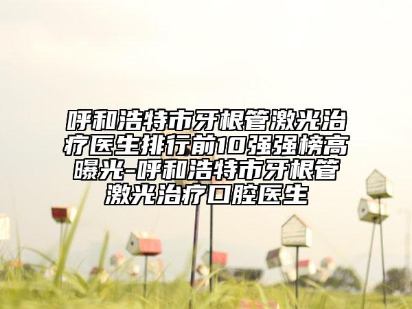 呼和浩特市牙根管激光治療醫(yī)生排行前10強強榜高曝光-呼和浩特市牙根管激光治療口腔醫(yī)生