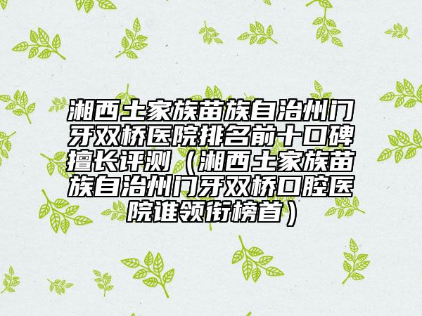 湘西土家族苗族自治州門牙雙橋醫(yī)院排名前十口碑擅長(zhǎng)評(píng)測(cè)（湘西土家族苗族自治州門牙雙橋口腔醫(yī)院誰領(lǐng)銜榜首）