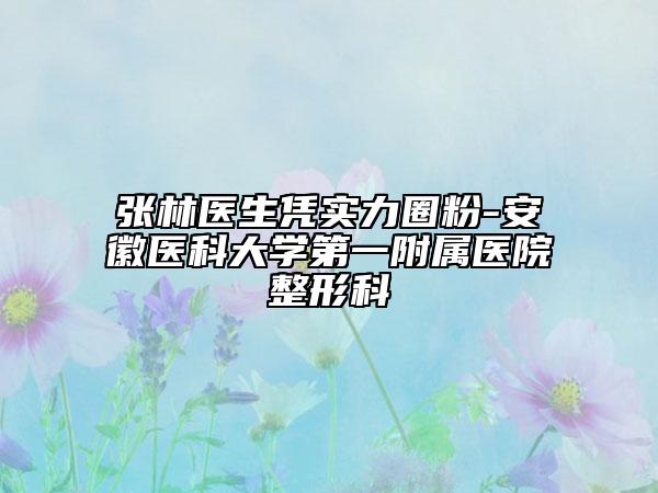 張林醫(yī)生憑實(shí)力圈粉-安徽醫(yī)科大學(xué)第一附屬醫(yī)院整形科
