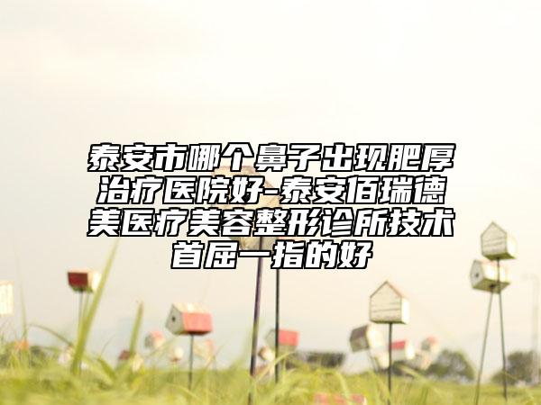 泰安市哪個鼻子出現(xiàn)肥厚治療醫(yī)院好-泰安佰瑞德美醫(yī)療美容整形診所技術(shù)首屈一指的好