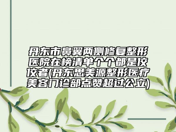 丹東市鼻翼兩側(cè)修復(fù)整形醫(yī)院在榜清單個個都是佼佼者(丹東思美源整形醫(yī)療美容門診部點贊超過公立)