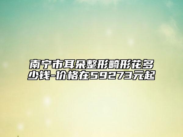 南寧市耳朵整形畸形花多少錢-價格在59273元起