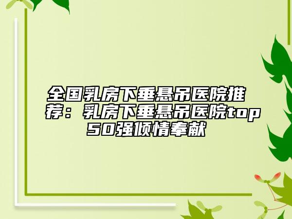 全國乳房下垂懸吊醫(yī)院推薦：乳房下垂懸吊醫(yī)院top50強傾情奉獻