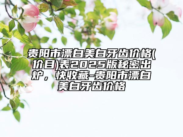 貴陽市漂白美白牙齒價格(價目)表2025版秘密出爐，快收藏-貴陽市漂白美白牙齒價格