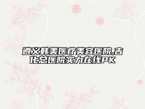 遵義韓美醫(yī)療美容醫(yī)院,吉化總醫(yī)院實力在線PK
