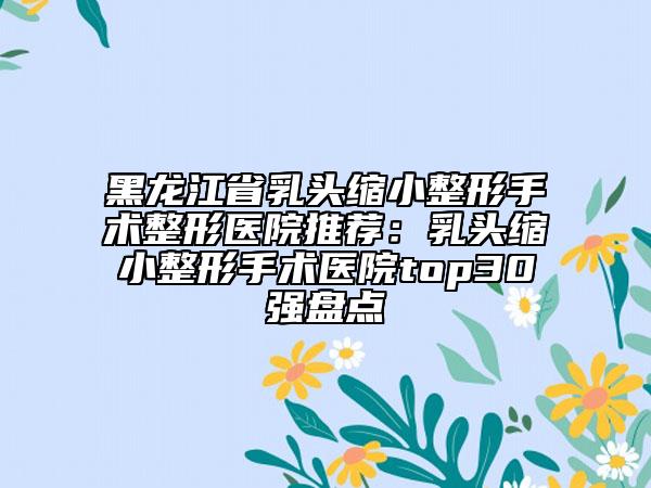 黑龍江省乳頭縮小整形手術整形醫(yī)院推薦：乳頭縮小整形手術醫(yī)院top30強盤點