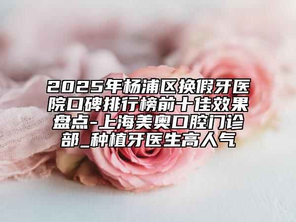 2025年楊浦區(qū)換假牙醫(yī)院口碑排行榜前十佳效果盤點-上海美奧口腔門診部_種植牙醫(yī)生高人氣